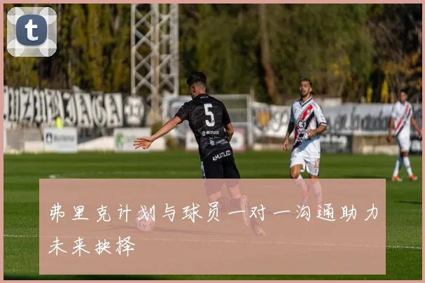 弗里克计划与球员一对一沟通助力未来抉择