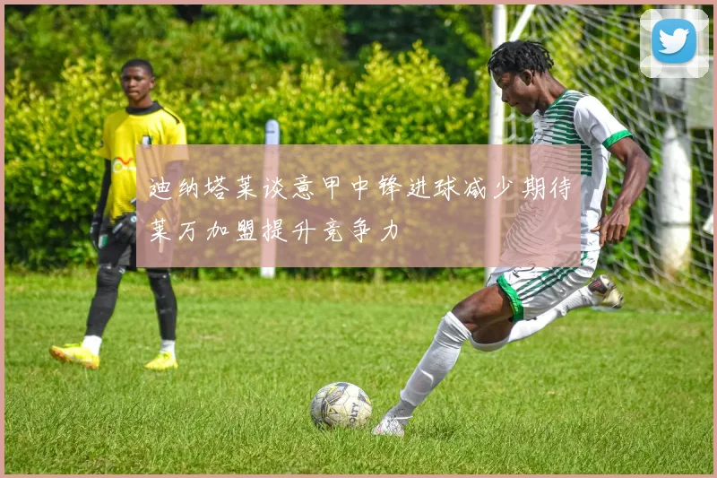 迪纳塔莱谈意甲中锋进球减少期待莱万加盟提升竞争力